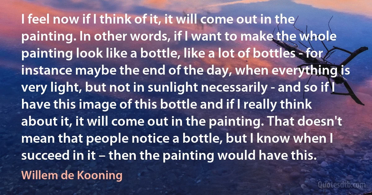 I feel now if I think of it, it will come out in the painting. In other words, if I want to make the whole painting look like a bottle, like a lot of bottles - for instance maybe the end of the day, when everything is very light, but not in sunlight necessarily - and so if I have this image of this bottle and if I really think about it, it will come out in the painting. That doesn't mean that people notice a bottle, but I know when I succeed in it – then the painting would have this. (Willem de Kooning)