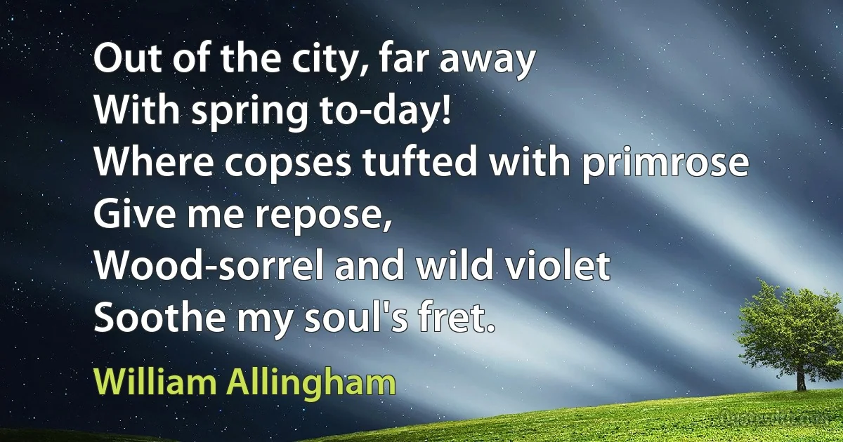 Out of the city, far away
With spring to-day!
Where copses tufted with primrose
Give me repose,
Wood-sorrel and wild violet
Soothe my soul's fret. (William Allingham)