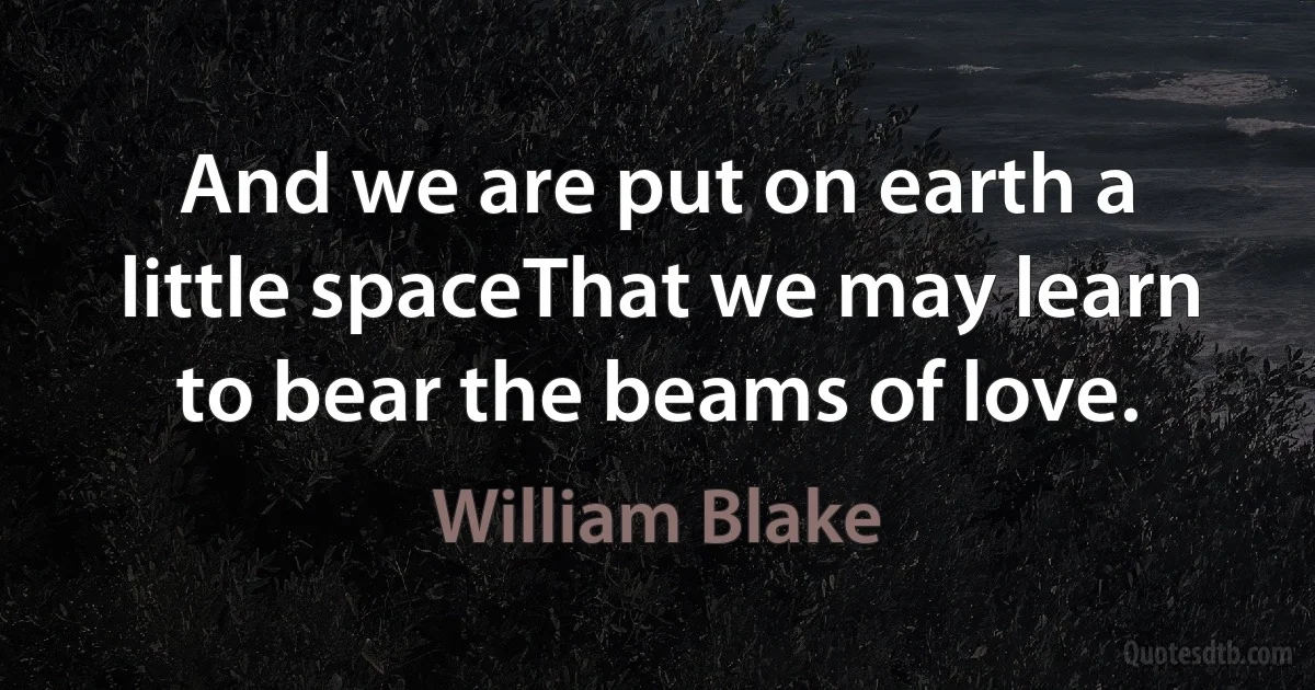 And we are put on earth a little spaceThat we may learn to bear the beams of love. (William Blake)