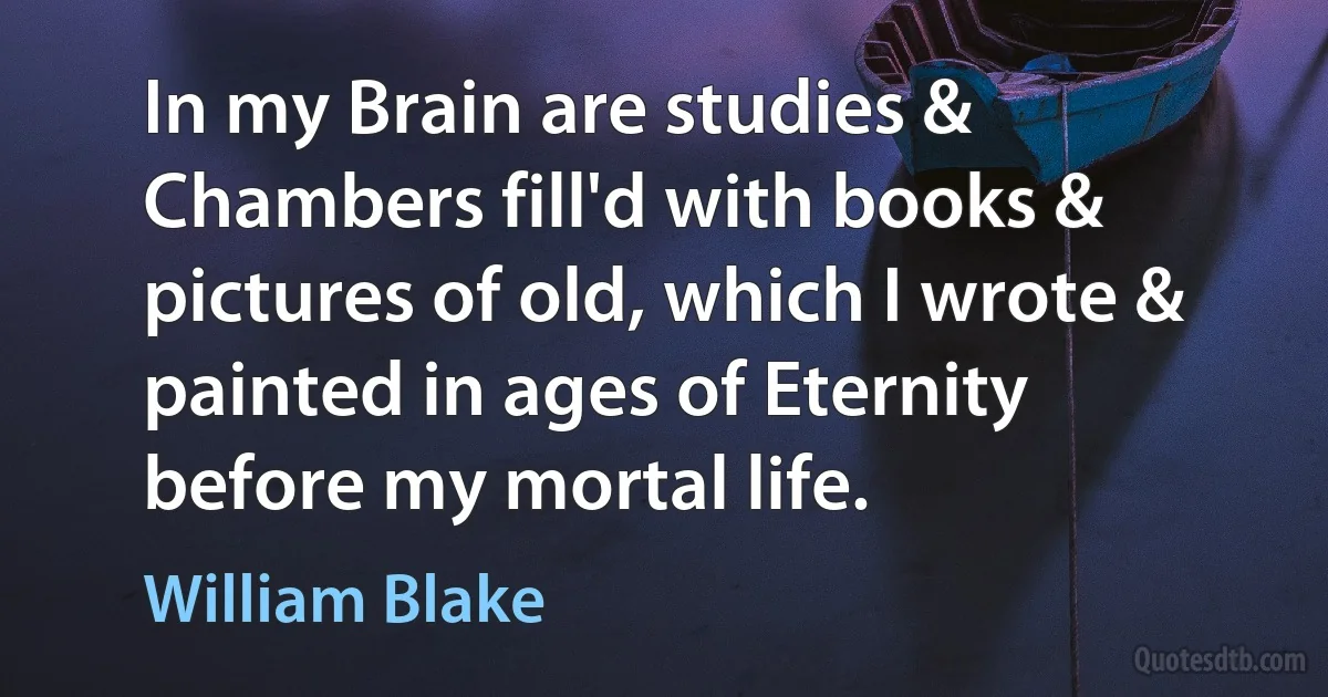 In my Brain are studies & Chambers fill'd with books & pictures of old, which I wrote & painted in ages of Eternity before my mortal life. (William Blake)