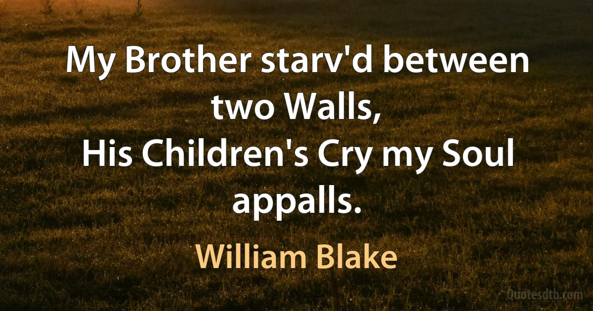 My Brother starv'd between two Walls,
His Children's Cry my Soul appalls. (William Blake)