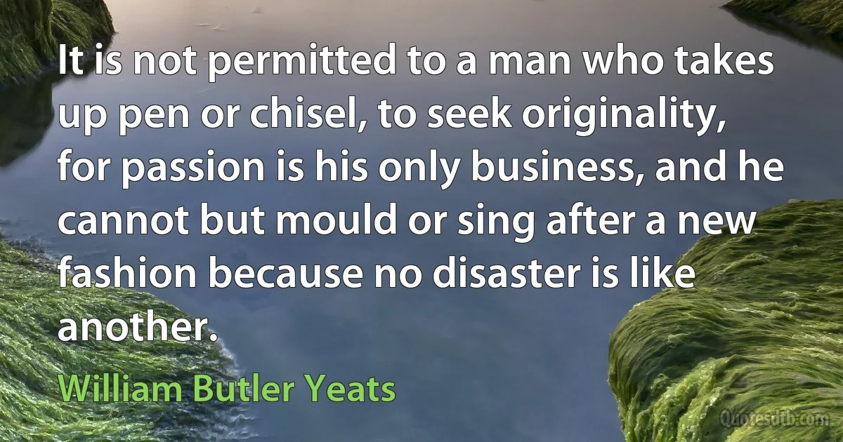 It is not permitted to a man who takes up pen or chisel, to seek originality, for passion is his only business, and he cannot but mould or sing after a new fashion because no disaster is like another. (William Butler Yeats)