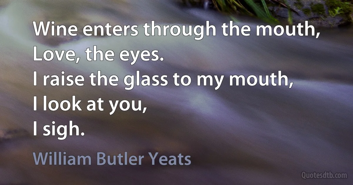 Wine enters through the mouth,
Love, the eyes.
I raise the glass to my mouth,
I look at you,
I sigh. (William Butler Yeats)