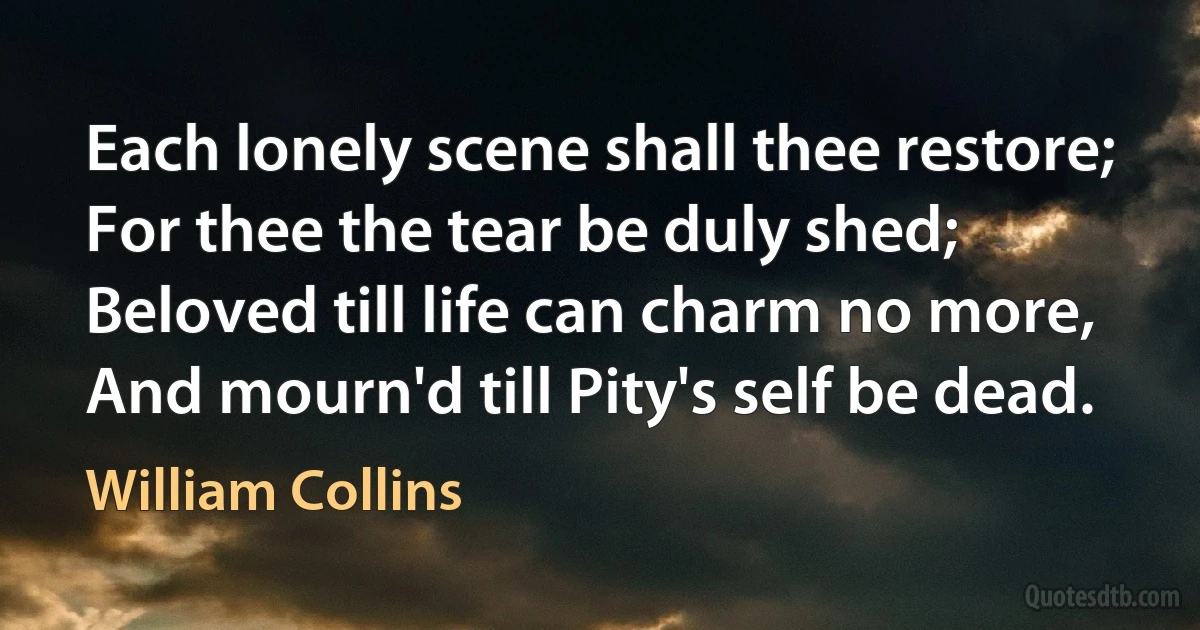 Each lonely scene shall thee restore;
For thee the tear be duly shed;
Beloved till life can charm no more,
And mourn'd till Pity's self be dead. (William Collins)