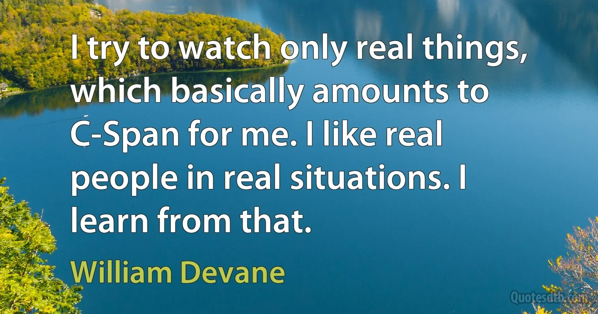 I try to watch only real things, which basically amounts to C-Span for me. I like real people in real situations. I learn from that. (William Devane)