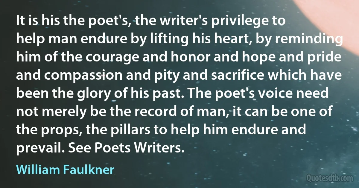 It is his the poet's, the writer's privilege to help man endure by lifting his heart, by reminding him of the courage and honor and hope and pride and compassion and pity and sacrifice which have been the glory of his past. The poet's voice need not merely be the record of man, it can be one of the props, the pillars to help him endure and prevail. See Poets Writers. (William Faulkner)