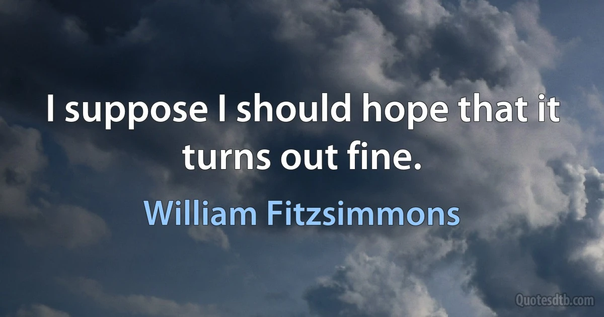 I suppose I should hope that it turns out fine. (William Fitzsimmons)