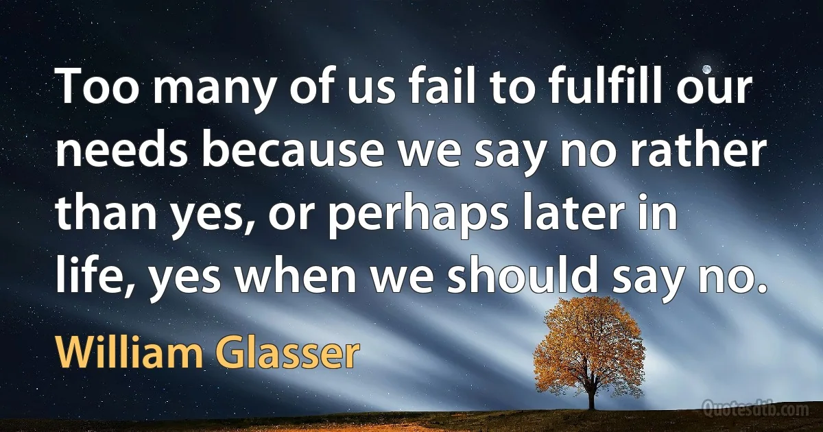 Too many of us fail to fulfill our needs because we say no rather than yes, or perhaps later in life, yes when we should say no. (William Glasser)