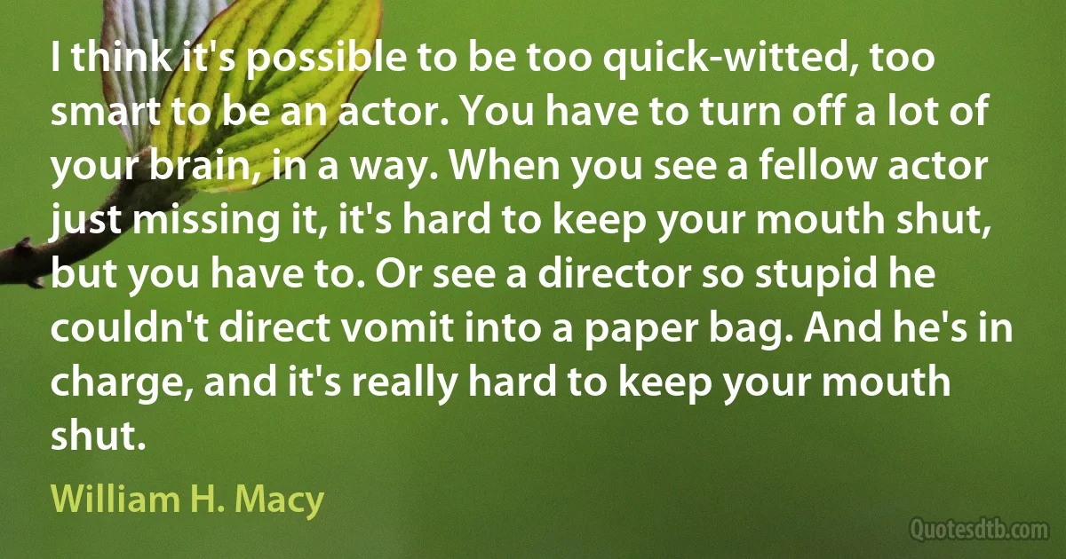 I think it's possible to be too quick-witted, too smart to be an actor. You have to turn off a lot of your brain, in a way. When you see a fellow actor just missing it, it's hard to keep your mouth shut, but you have to. Or see a director so stupid he couldn't direct vomit into a paper bag. And he's in charge, and it's really hard to keep your mouth shut. (William H. Macy)