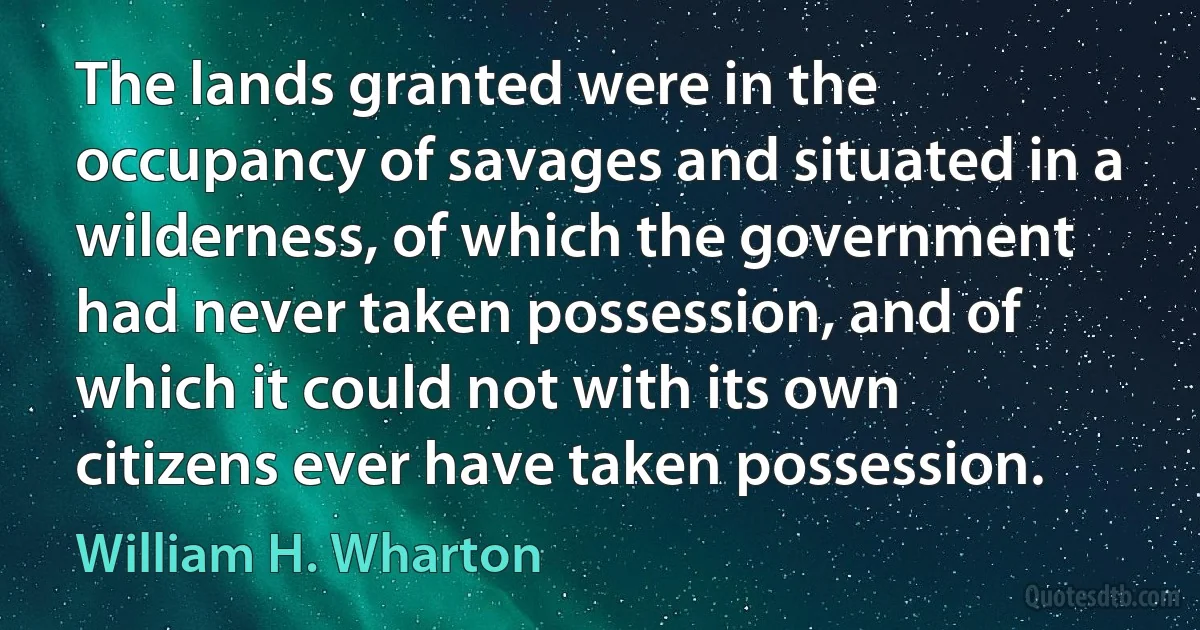 The lands granted were in the occupancy of savages and situated in a wilderness, of which the government had never taken possession, and of which it could not with its own citizens ever have taken possession. (William H. Wharton)