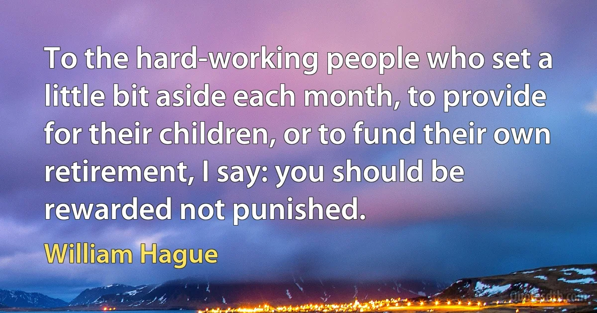 To the hard-working people who set a little bit aside each month, to provide for their children, or to fund their own retirement, I say: you should be rewarded not punished. (William Hague)