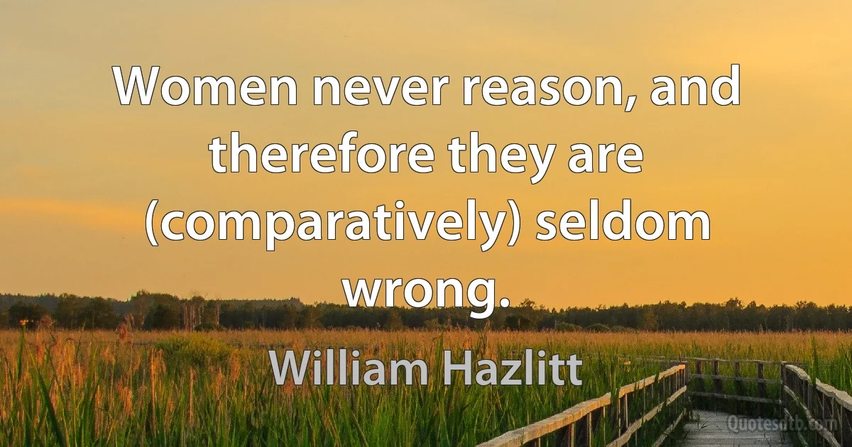 Women never reason, and therefore they are (comparatively) seldom wrong. (William Hazlitt)