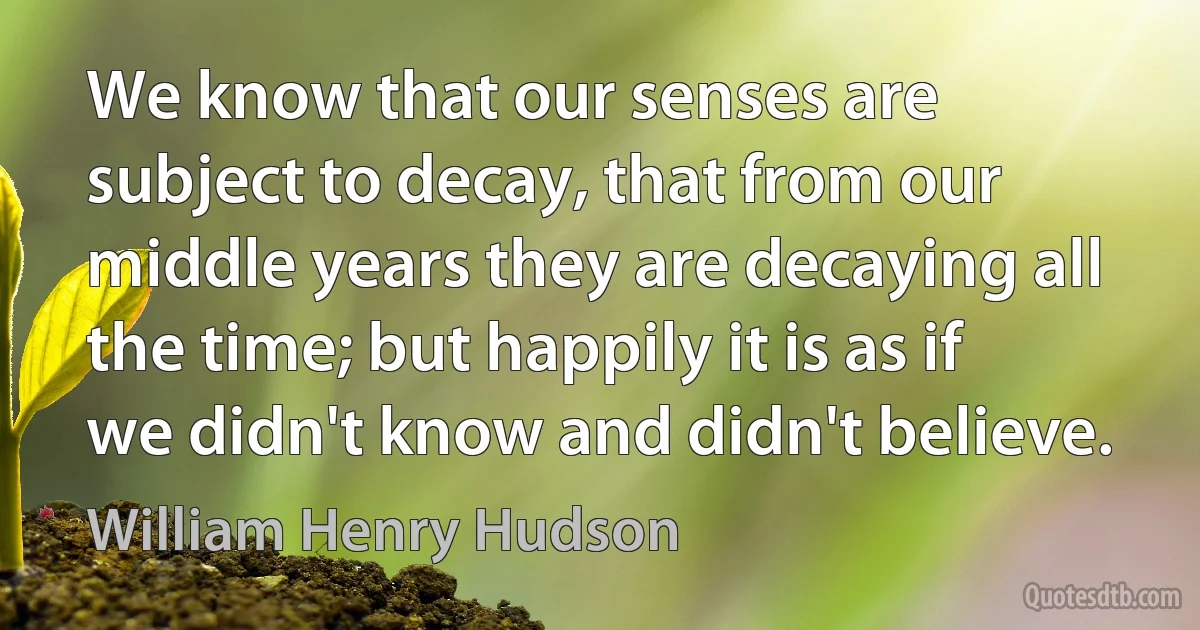 We know that our senses are subject to decay, that from our middle years they are decaying all the time; but happily it is as if we didn't know and didn't believe. (William Henry Hudson)