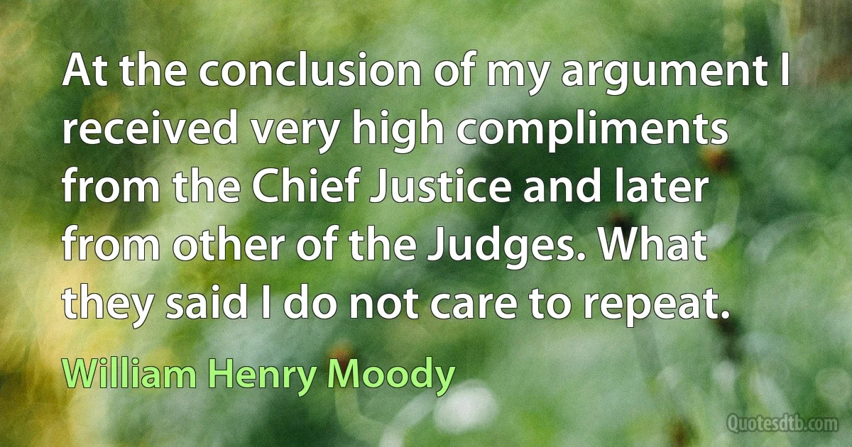 At the conclusion of my argument I received very high compliments from the Chief Justice and later from other of the Judges. What they said I do not care to repeat. (William Henry Moody)