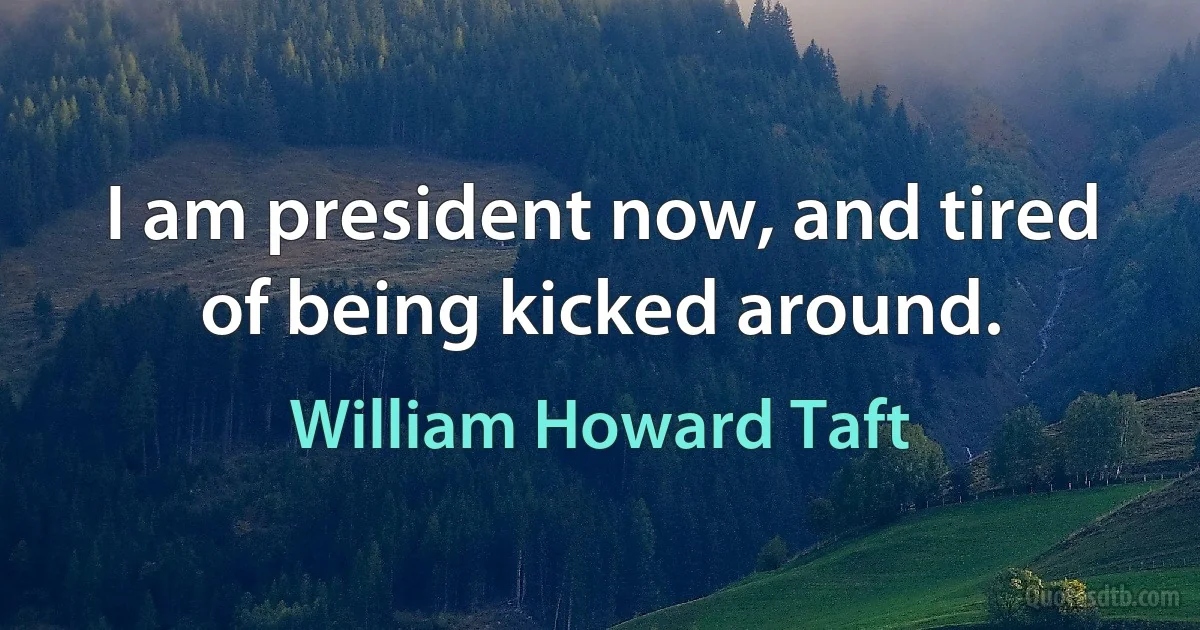 I am president now, and tired of being kicked around. (William Howard Taft)