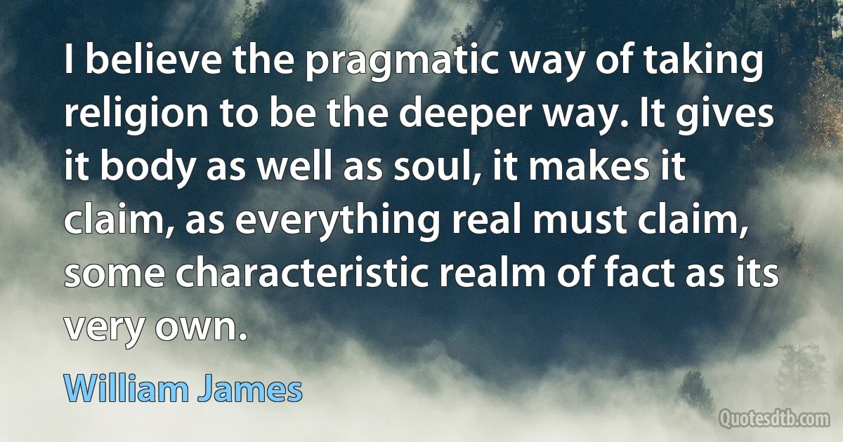 I believe the pragmatic way of taking religion to be the deeper way. It gives it body as well as soul, it makes it claim, as everything real must claim, some characteristic realm of fact as its very own. (William James)