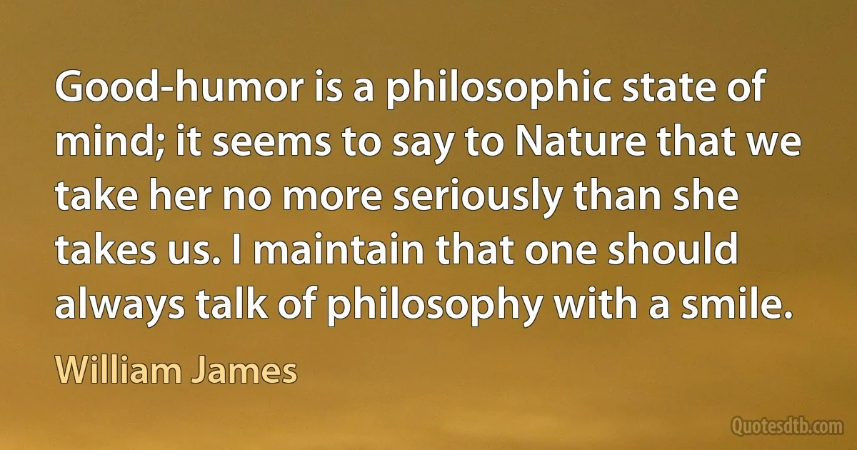 Good-humor is a philosophic state of mind; it seems to say to Nature that we take her no more seriously than she takes us. I maintain that one should always talk of philosophy with a smile. (William James)