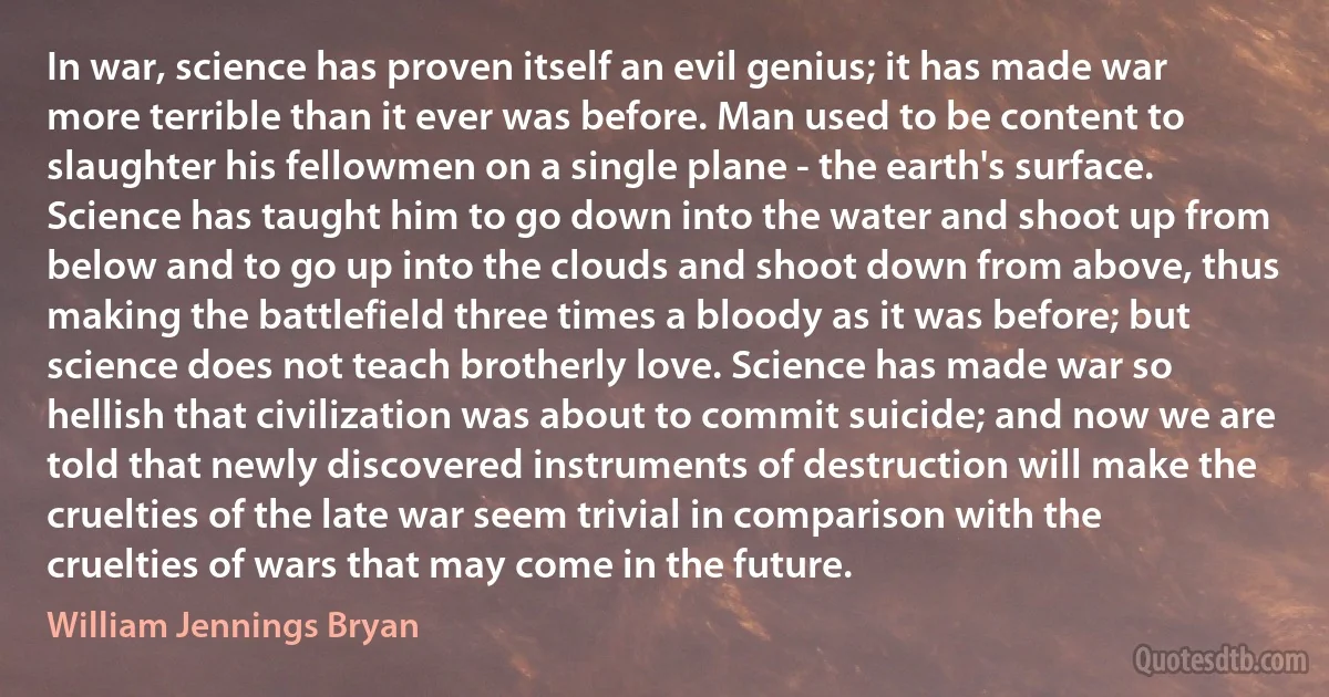 In war, science has proven itself an evil genius; it has made war more terrible than it ever was before. Man used to be content to slaughter his fellowmen on a single plane - the earth's surface. Science has taught him to go down into the water and shoot up from below and to go up into the clouds and shoot down from above, thus making the battlefield three times a bloody as it was before; but science does not teach brotherly love. Science has made war so hellish that civilization was about to commit suicide; and now we are told that newly discovered instruments of destruction will make the cruelties of the late war seem trivial in comparison with the cruelties of wars that may come in the future. (William Jennings Bryan)