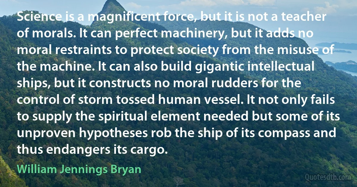 Science is a magnificent force, but it is not a teacher of morals. It can perfect machinery, but it adds no moral restraints to protect society from the misuse of the machine. It can also build gigantic intellectual ships, but it constructs no moral rudders for the control of storm tossed human vessel. It not only fails to supply the spiritual element needed but some of its unproven hypotheses rob the ship of its compass and thus endangers its cargo. (William Jennings Bryan)