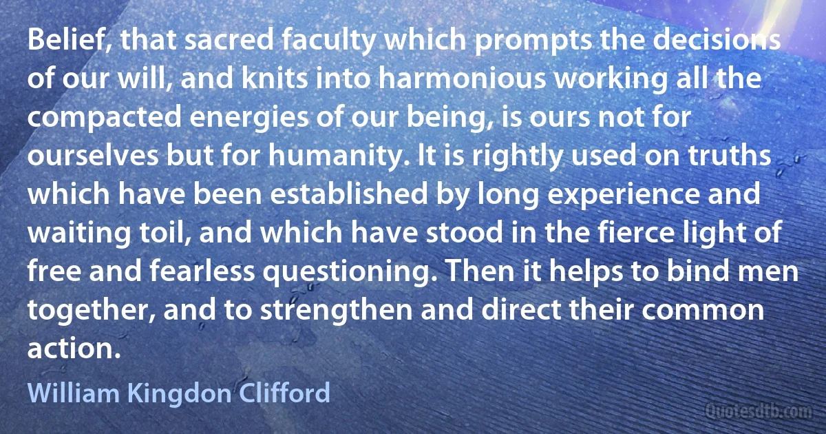 Belief, that sacred faculty which prompts the decisions of our will, and knits into harmonious working all the compacted energies of our being, is ours not for ourselves but for humanity. It is rightly used on truths which have been established by long experience and waiting toil, and which have stood in the fierce light of free and fearless questioning. Then it helps to bind men together, and to strengthen and direct their common action. (William Kingdon Clifford)