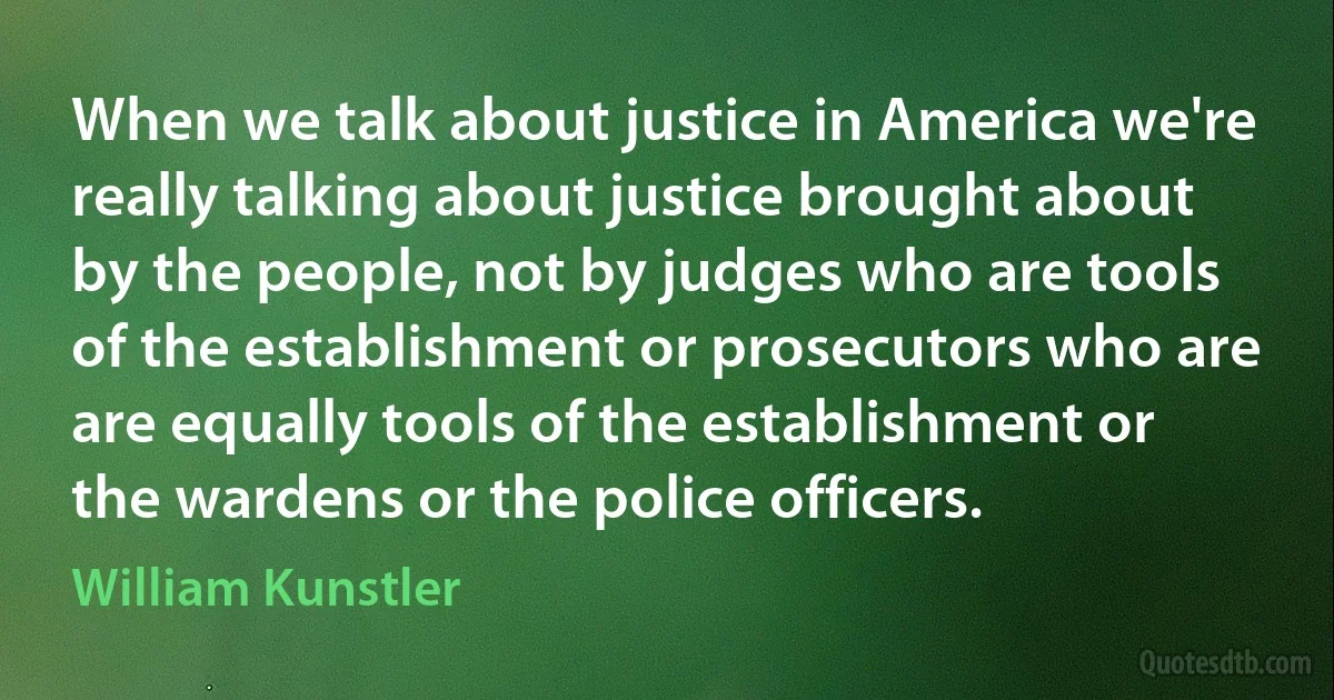 When we talk about justice in America we're really talking about justice brought about by the people, not by judges who are tools of the establishment or prosecutors who are are equally tools of the establishment or the wardens or the police officers. (William Kunstler)