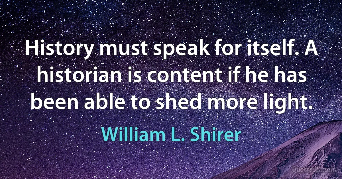 History must speak for itself. A historian is content if he has been able to shed more light. (William L. Shirer)