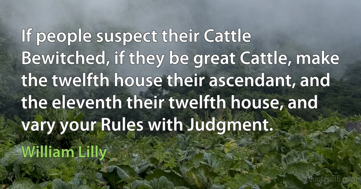 If people suspect their Cattle Bewitched, if they be great Cattle, make the twelfth house their ascendant, and the eleventh their twelfth house, and vary your Rules with Judgment. (William Lilly)