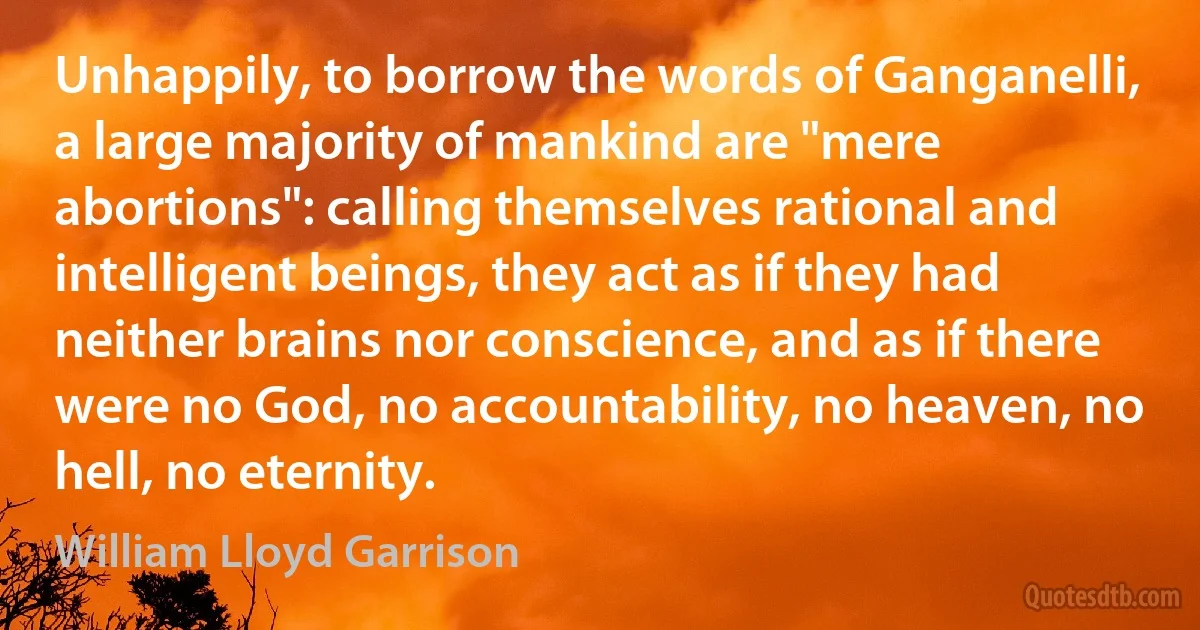 Unhappily, to borrow the words of Ganganelli, a large majority of mankind are "mere abortions": calling themselves rational and intelligent beings, they act as if they had neither brains nor conscience, and as if there were no God, no accountability, no heaven, no hell, no eternity. (William Lloyd Garrison)