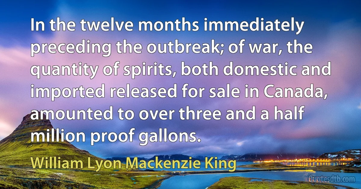 In the twelve months immediately preceding the outbreak; of war, the quantity of spirits, both domestic and imported released for sale in Canada, amounted to over three and a half million proof gallons. (William Lyon Mackenzie King)