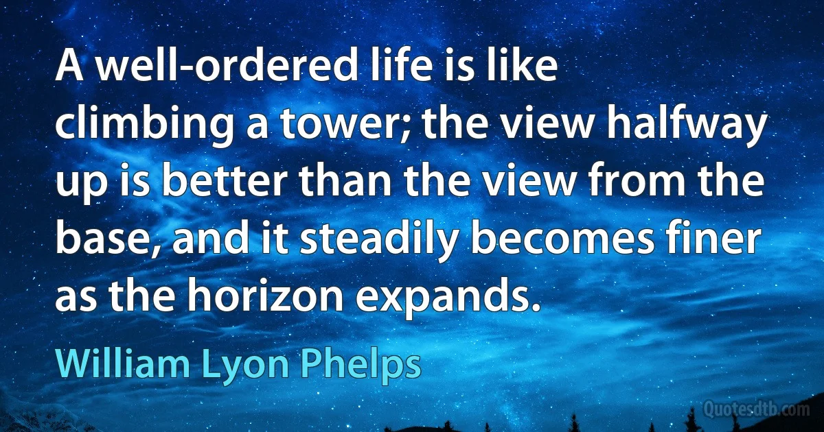 A well-ordered life is like climbing a tower; the view halfway up is better than the view from the base, and it steadily becomes finer as the horizon expands. (William Lyon Phelps)