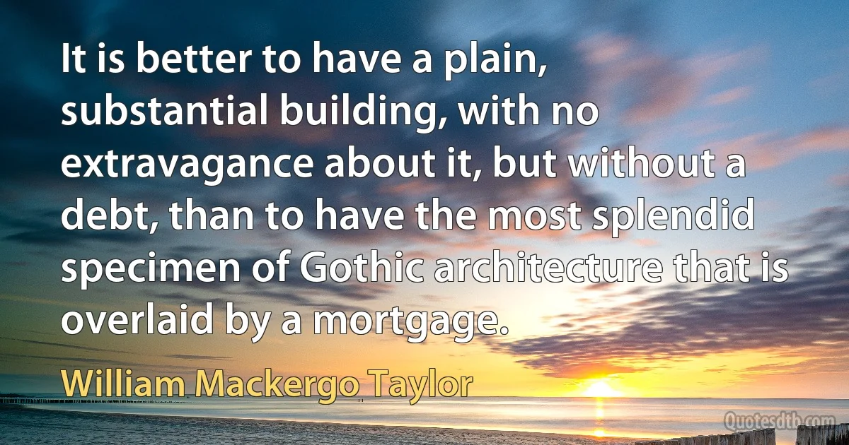 It is better to have a plain, substantial building, with no extravagance about it, but without a debt, than to have the most splendid specimen of Gothic architecture that is overlaid by a mortgage. (William Mackergo Taylor)