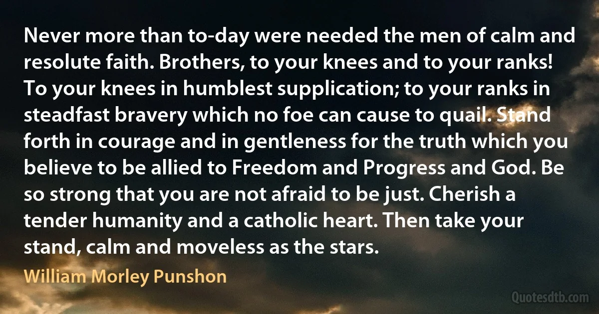 Never more than to-day were needed the men of calm and resolute faith. Brothers, to your knees and to your ranks! To your knees in humblest supplication; to your ranks in steadfast bravery which no foe can cause to quail. Stand forth in courage and in gentleness for the truth which you believe to be allied to Freedom and Progress and God. Be so strong that you are not afraid to be just. Cherish a tender humanity and a catholic heart. Then take your stand, calm and moveless as the stars. (William Morley Punshon)