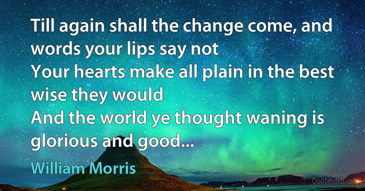 Till again shall the change come, and words your lips say not
Your hearts make all plain in the best wise they would
And the world ye thought waning is glorious and good... (William Morris)