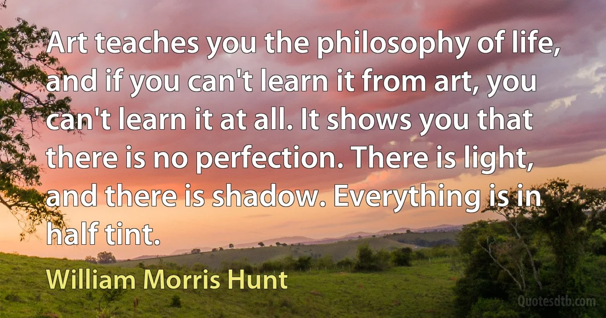 Art teaches you the philosophy of life, and if you can't learn it from art, you can't learn it at all. It shows you that there is no perfection. There is light, and there is shadow. Everything is in half tint. (William Morris Hunt)