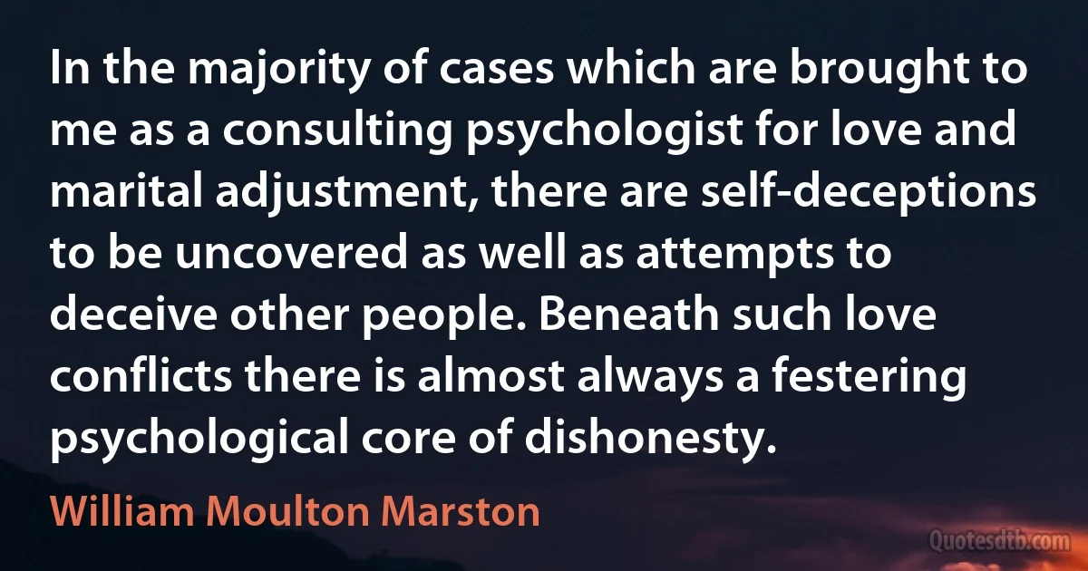 In the majority of cases which are brought to me as a consulting psychologist for love and marital adjustment, there are self-deceptions to be uncovered as well as attempts to deceive other people. Beneath such love conflicts there is almost always a festering psychological core of dishonesty. (William Moulton Marston)