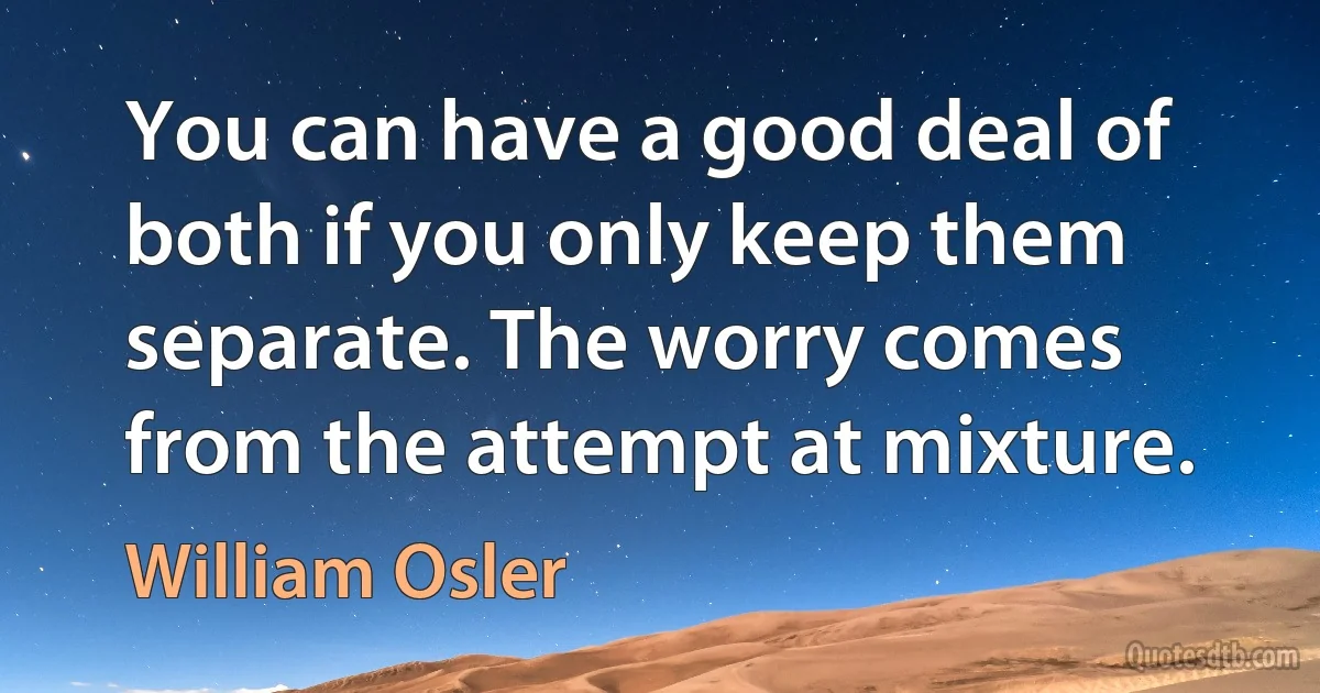 You can have a good deal of both if you only keep them separate. The worry comes from the attempt at mixture. (William Osler)