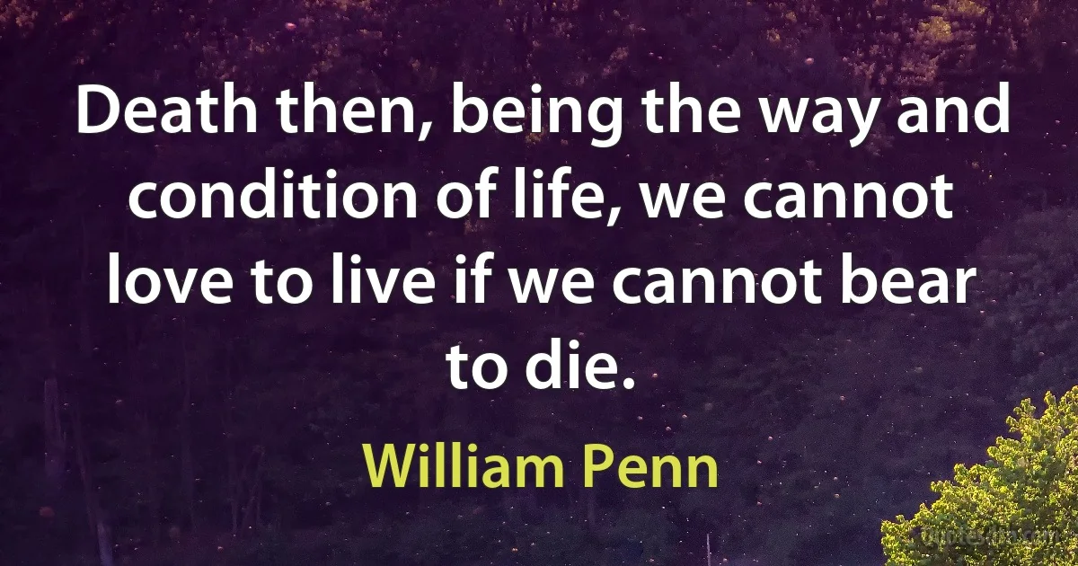 Death then, being the way and condition of life, we cannot love to live if we cannot bear to die. (William Penn)