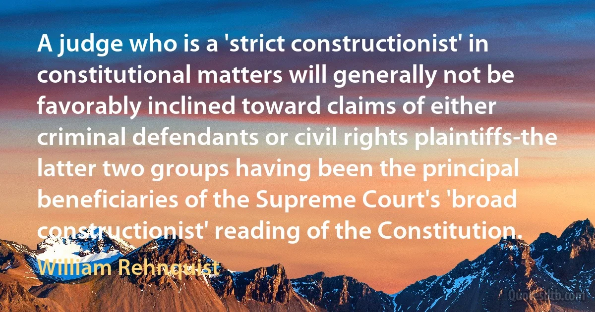 A judge who is a 'strict constructionist' in constitutional matters will generally not be favorably inclined toward claims of either criminal defendants or civil rights plaintiffs-the latter two groups having been the principal beneficiaries of the Supreme Court's 'broad constructionist' reading of the Constitution. (William Rehnquist)