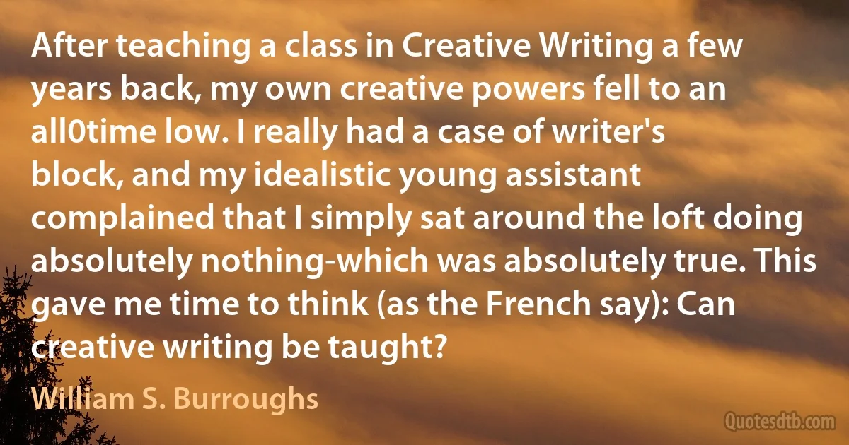 After teaching a class in Creative Writing a few years back, my own creative powers fell to an all0time low. I really had a case of writer's block, and my idealistic young assistant complained that I simply sat around the loft doing absolutely nothing-which was absolutely true. This gave me time to think (as the French say): Can creative writing be taught? (William S. Burroughs)