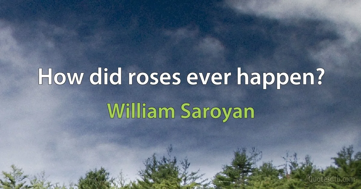 How did roses ever happen? (William Saroyan)