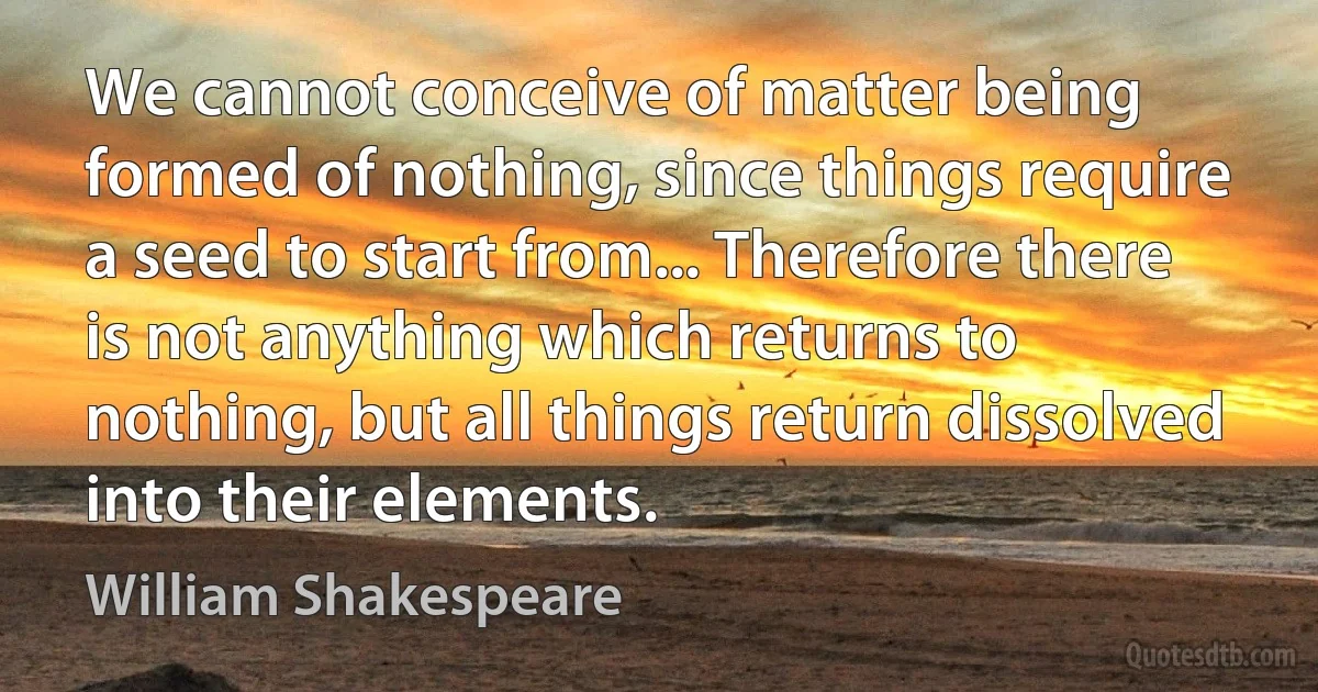 We cannot conceive of matter being formed of nothing, since things require a seed to start from... Therefore there is not anything which returns to nothing, but all things return dissolved into their elements. (William Shakespeare)