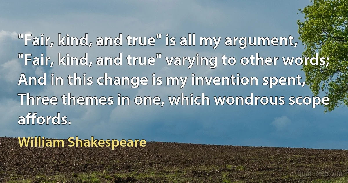 "Fair, kind, and true" is all my argument,
"Fair, kind, and true" varying to other words;
And in this change is my invention spent,
Three themes in one, which wondrous scope affords. (William Shakespeare)