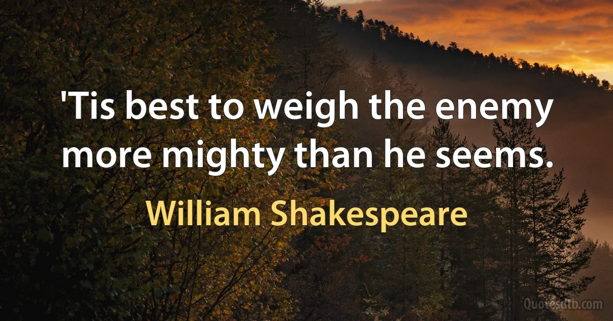 'Tis best to weigh the enemy more mighty than he seems. (William Shakespeare)