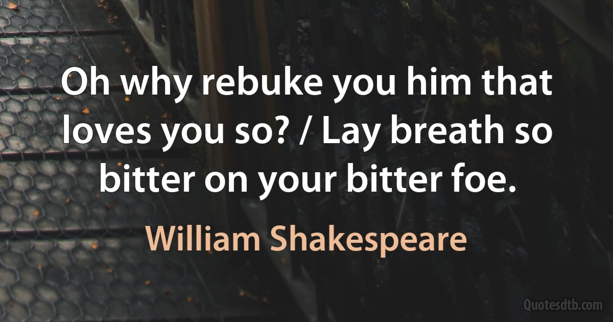 Oh why rebuke you him that loves you so? / Lay breath so bitter on your bitter foe. (William Shakespeare)