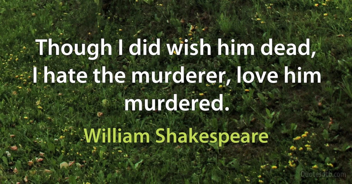 Though I did wish him dead,
I hate the murderer, love him murdered. (William Shakespeare)