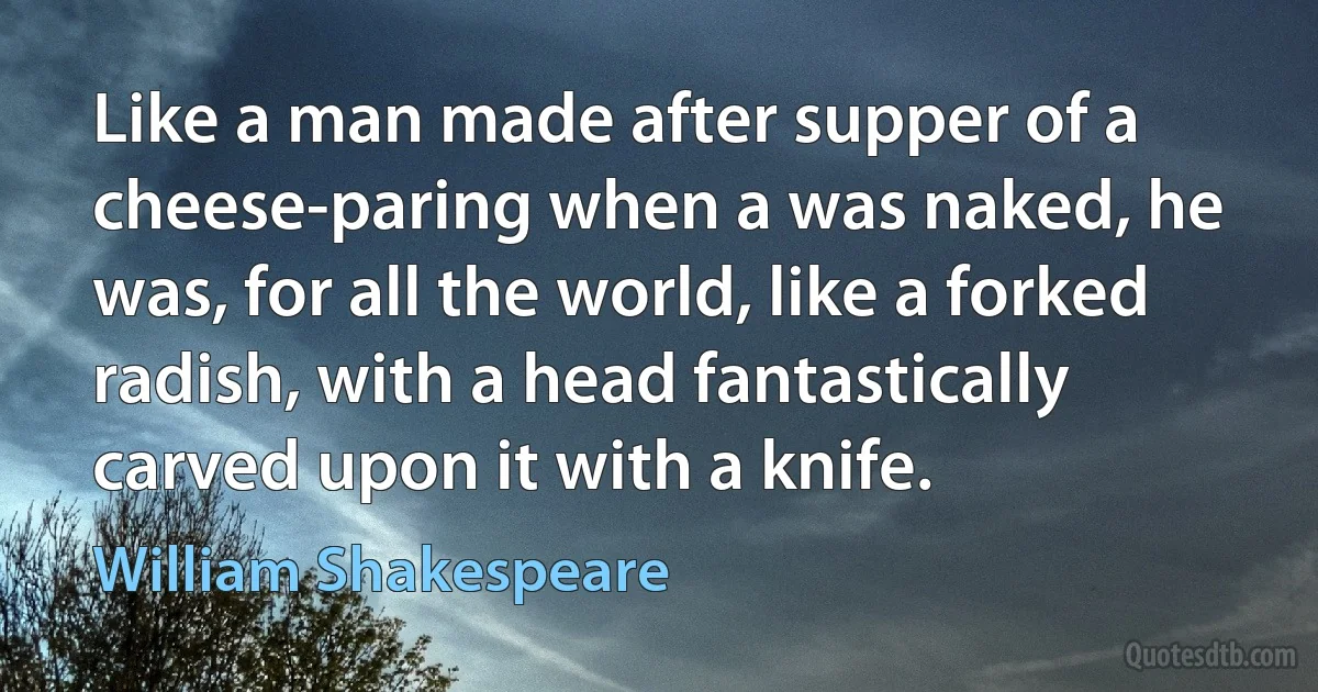 Like a man made after supper of a cheese-paring when a was naked, he was, for all the world, like a forked radish, with a head fantastically carved upon it with a knife. (William Shakespeare)