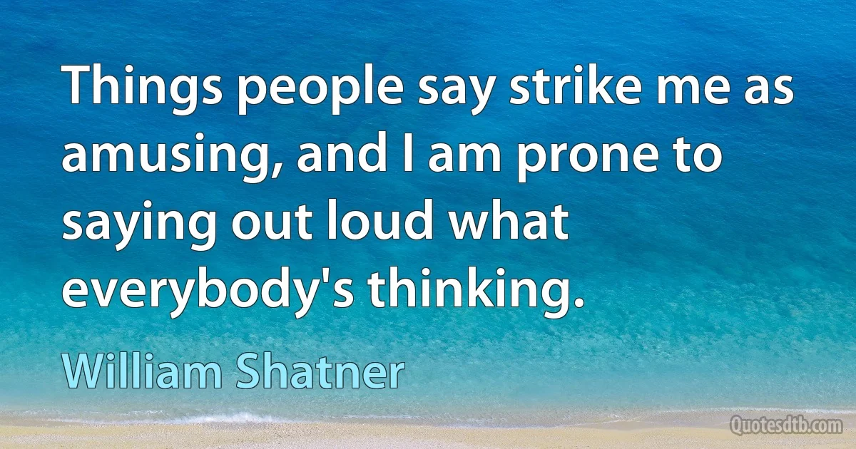 Things people say strike me as amusing, and I am prone to saying out loud what everybody's thinking. (William Shatner)