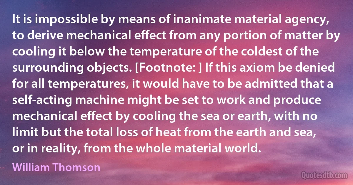 It is impossible by means of inanimate material agency, to derive mechanical effect from any portion of matter by cooling it below the temperature of the coldest of the surrounding objects. [Footnote: ] If this axiom be denied for all temperatures, it would have to be admitted that a self-acting machine might be set to work and produce mechanical effect by cooling the sea or earth, with no limit but the total loss of heat from the earth and sea, or in reality, from the whole material world. (William Thomson)