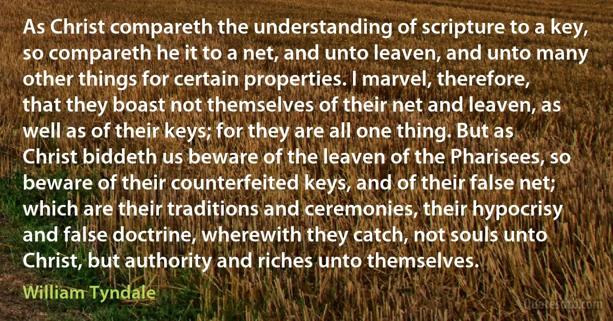 As Christ compareth the understanding of scripture to a key, so compareth he it to a net, and unto leaven, and unto many other things for certain properties. I marvel, therefore, that they boast not themselves of their net and leaven, as well as of their keys; for they are all one thing. But as Christ biddeth us beware of the leaven of the Pharisees, so beware of their counterfeited keys, and of their false net; which are their traditions and ceremonies, their hypocrisy and false doctrine, wherewith they catch, not souls unto Christ, but authority and riches unto themselves. (William Tyndale)