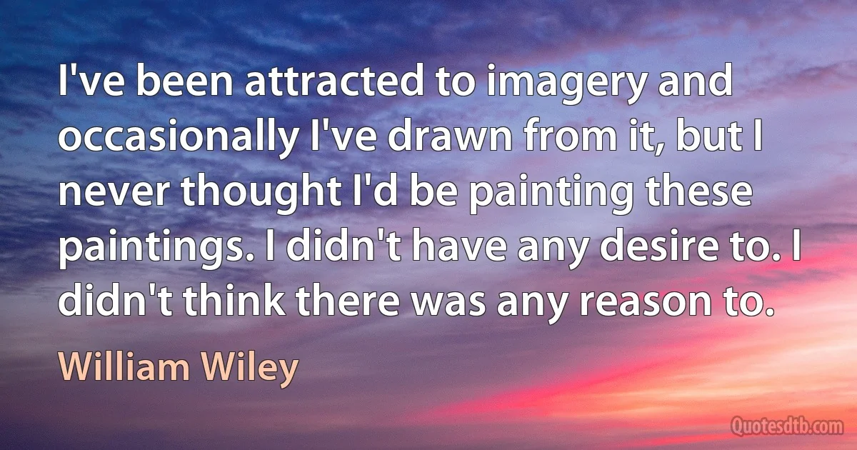 I've been attracted to imagery and occasionally I've drawn from it, but I never thought I'd be painting these paintings. I didn't have any desire to. I didn't think there was any reason to. (William Wiley)